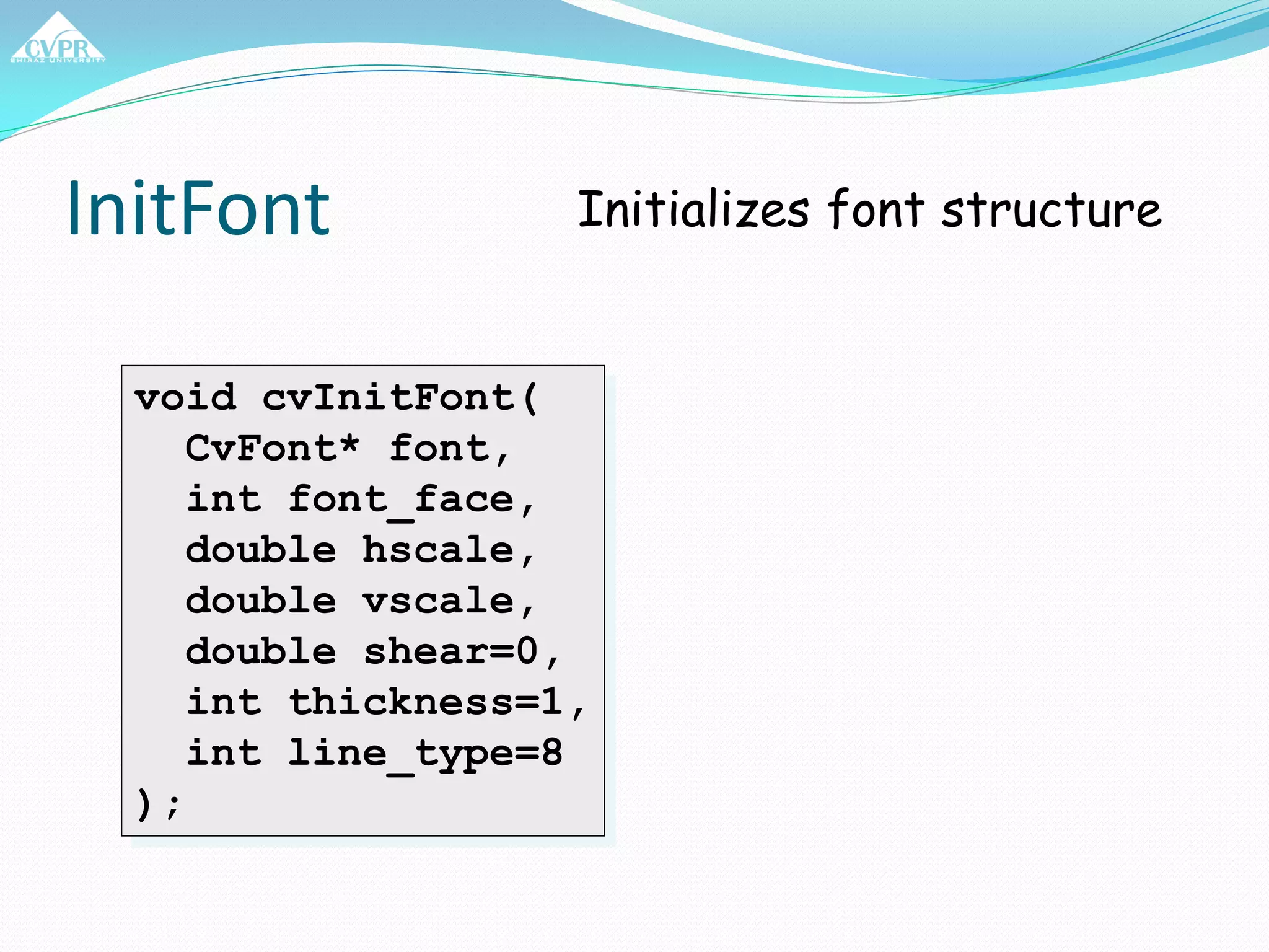 InitFont
void cvInitFont(
CvFont* font,
int font_face,
double hscale,
double vscale,
double shear=0,
int thickness=1,
int line_type=8
);
Initializes font structure
 