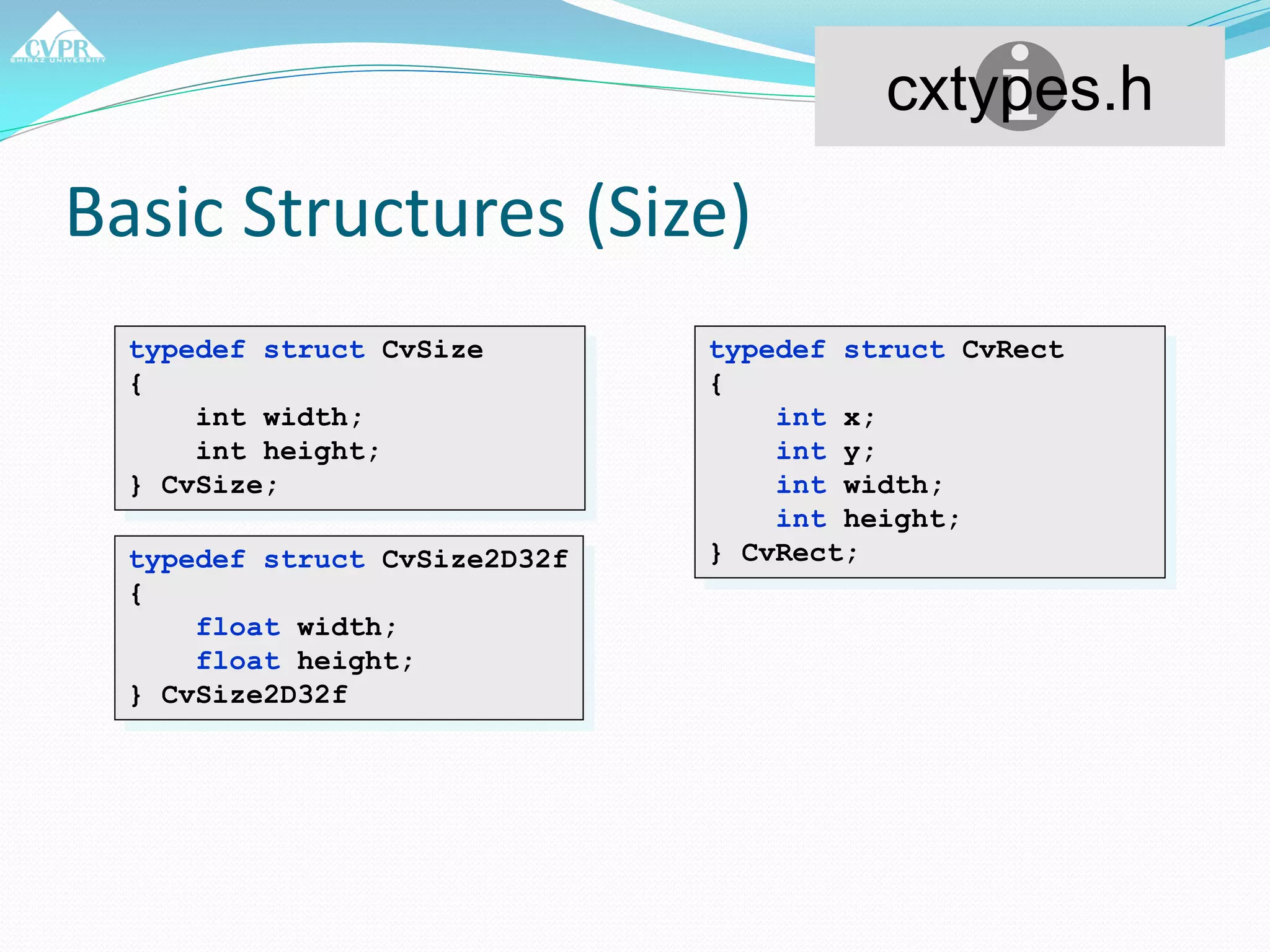 Basic Structures (Size)
typedef struct CvSize
{
int width;
int height;
} CvSize;
cxtypes.h
typedef struct CvSize2D32f
{
float width;
float height;
} CvSize2D32f
typedef struct CvRect
{
int x;
int y;
int width;
int height;
} CvRect;
 