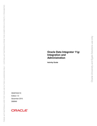 Oracle Data Integrator 11g:
Integration and
Administration
Activity Guide
D64974GC10
Edition 1.0
December 2010
D68949
OracleUniversityandEgabiSolutionsuseonly
THESEeKITMATERIALSAREFORYOURUSEINTHISCLASSROOMONLY.COPYINGeKITMATERIALSFROMTHISCOMPUTERISSTRICTLYPROHIBITED
 