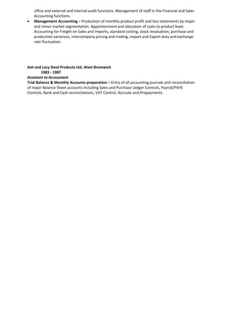office and external and internal audit functions. Management of staff in the Financial and Sales
Accounting functions.
• Management Accounting – Production of monthly product profit and loss statements by major
and minor market segmentation. Apportionment and allocation of costs to product level.
Accounting for Freight on Sales and Imports, standard costing, stock revaluation, purchase and
production variances, intercompany pricing and trading, Import and Export duty and exchange
rate fluctuation.
Ash and Lacy Steel Products Ltd, West Bromwich
1983 - 1987
Assistant to Accountant
Trial Balance & Monthly Accounts preparation – Entry of all accounting journals and reconciliation
of major Balance Sheet accounts including Sales and Purchase Ledger Controls, Payroll/PAYE
Controls, Bank and Cash reconciliations, VAT Control, Accruals and Prepayments.
 