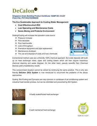 DeCaIon
DeCaIon is patented in Singapore and abroad. It has been accredited with the current
highest available rating as a green building product by Singapore Green Building
Council (SGBC) since 2014 (Certificate: SGBP 2016-478).
Innovative Polymers is in SGBC’s workgroup committee to establish the cooling tower
water treatment criteria. When launched, our present “Very Good” status shall be
upgraded to “Excellent” or beyond.
The Eco Sustainable Approach to Cooling Water Management
 Cost Effective-short ROI
 Low Operating and Maintenance Costs
 Saves Money and Protects Environment
Scaling/Fouling will increase the operation costs due to:
 Pressure increase
 Flow decrease
 Poor heat transfer
 Loss of throughput
 Premature equipment and pipe replacement
 Maintenance shutdown
 The use and disposal of costly and toxic chemicals
Conventional method uses eco unfriendly 100% chemical approach. But scale deposits
still build up on heat exchanger tubes, pipes and cooling towers which will then require
hazardous chemical cleaning and waste disposal. The blow-down containing chemicals
from cooling tower pollutes the waterways. On the other hand, pseudo scientific Non
Chemical Devices yield unsatisfactory results.
This compromised situation cannot be solved by continuing the same practice. This is
why eco friendly DeCaIon (DCI) System is now introduced to circumvent the problems of
the above approaches.
Scaling, Bio-Fouling and Corrosion are very common in condenser of air conditioning
system and industrial heat transfer process, but can be controlled and prevented by DCI
System.
J A badly scaled/fouled heat exchanger
A well maintained heat exchanger
SGBP 2016-478
 
