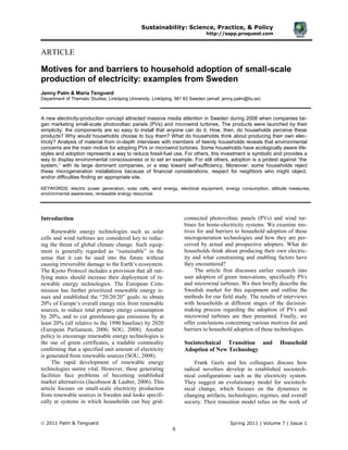 Sustainability: Science, Practice, & Policy
http://sspp.proquest.com
2011 Palm & Tengvard Spring 2011 | Volume 7 | Issue 1
6
ARTICLE
Motives for and barriers to household adoption of small-scale
production of electricity: examples from Sweden
Jenny Palm & Maria Tengvard
Department of Thematic Studies, Linköping University, Linköping, 581 83 Sweden (email: jenny.palm@liu.se)
A new electricity-production concept attracted massive media attention in Sweden during 2008 when companies be-
gan marketing small-scale photovoltaic panels (PVs) and microwind turbines. The products were launched by their
simplicity: the components are so easy to install that anyone can do it. How, then, do households perceive these
products? Why would households choose to buy them? What do households think about producing their own elec-
tricity? Analysis of material from in-depth interviews with members of twenty households reveals that environmental
concerns are the main motive for adopting PVs or microwind turbines. Some households have ecologically aware life-
styles and adoption represents a way to reduce fossil-fuel use. For others, this investment is symbolic and provides a
way to display environmental consciousness or to set an example. For still others, adoption is a protest against “the
system,” with its large dominant companies, or a step toward self-sufficiency. Moreover, some households reject
these microgeneration installations because of financial considerations, respect for neighbors who might object,
and/or difficulties finding an appropriate site.
KEYWORDS: electric power generation, solar cells, wind energy, electrical equipment, energy consumption, attitude measures,
environmental awareness, renewable energy resources
Introduction
Renewable energy technologies such as solar
cells and wind turbines are considered key to reduc-
ing the threat of global climate change. Such equip-
ment is generally regarded as ―sustainable‖ in the
sense that it can be used into the future without
causing irreversible damage to the Earth’s ecosystem.
The Kyoto Protocol includes a provision that all rati-
fying states should increase their deployment of re-
newable energy technologies. The European Com-
mission has further prioritized renewable energy is-
sues and established the ―20/20/20‖ goals: to obtain
20% of Europe’s overall energy mix from renewable
sources, to reduce total primary energy consumption
by 20%, and to cut greenhouse-gas emissions by at
least 20% (all relative to the 1990 baseline) by 2020
(European Parliament, 2006; SOU, 2008). Another
policy to encourage renewable energy technologies is
the use of green certificates, a tradable commodity
confirming that a specified unit amount of electricity
is generated from renewable sources (SOU, 2008).
The rapid development of renewable energy
technologies seems vital. However, these generating
facilities face problems of becoming established
market alternatives (Jacobsson & Lauber, 2006). This
article focuses on small-scale electricity production
from renewable sources in Sweden and looks specifi-
cally at systems in which households can buy grid-
connected photovoltaic panels (PVs) and wind tur-
bines for home-electricity systems. We examine mo-
tives for and barriers to household adoption of these
microgeneration technologies and how they are per-
ceived by actual and prospective adopters. What do
households think about producing their own electric-
ity and what constraining and enabling factors have
they encountered?
The article first discusses earlier research into
user adoption of green innovations, specifically PVs
and microwind turbines. We then briefly describe the
Swedish market for this equipment and outline the
methods for our field study. The results of interviews
with households at different stages of the decision-
making process regarding the adoption of PVs and
microwind turbines are then presented. Finally, we
offer conclusions concerning various motives for and
barriers to household adoption of these technologies.
Sociotechnical Transition and Household
Adoption of New Technology
Frank Geels and his colleagues discuss how
radical novelties develop in established sociotech-
nical configurations such as the electricity system.
They suggest an evolutionary model for sociotech-
nical change, which focuses on the dynamics in
changing artifacts, technologies, regimes, and overall
society. Their transition model relies on the work of
 
