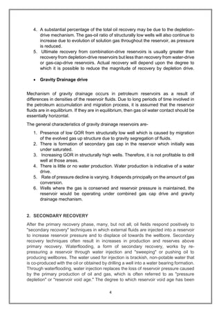 4
4. A substantial percentage of the total oil recovery may be due to the depletion-
drive mechanism. The gas-oil ratio of structurally low wells will also continue to
increase due to evolution of solution gas throughout the reservoir, as pressure
is reduced.
5. Ultimate recovery from combination-drive reservoirs is usually greater than
recovery from depletion-drive reservoirs but less than recovery from water-drive
or gas-cap-drive reservoirs. Actual recovery will depend upon the degree to
which it is possible to reduce the magnitude of recovery by depletion drive.
 Gravity Drainage drive
Mechanism of gravity drainage occurs in petroleum reservoirs as a result of
differences in densities of the reservoir fluids. Due to long periods of time involved in
the petroleum accumulation and migration process, it is assumed that the reservoir
fluids are in equilibrium. If they are in equilibrium, then gas oil water contact should be
essentially horizontal.
The general characteristics of gravity drainage reservoirs are-
1. Presence of low GOR from structurally low well which is caused by migration
of the evolved gas up structure due to gravity segregation of fluids.
2. There is formation of secondary gas cap in the reservoir which initially was
under saturated.
3. Increasing GOR in structurally high wells. Therefore, it is not profitable to drill
well at those areas.
4. There is little or no water production. Water production is indicative of a water
drive.
5. Rate of pressure decline is varying. It depends principally on the amount of gas
conversion.
6. Wells where the gas is conserved and reservoir pressure is maintained, the
reservoir would be operating under combined gas cap drive and gravity
drainage mechanism.
2. SECONDARY RECOVERY
After the primary recovery phase, many, but not all, oil fields respond positively to
"secondary recovery" techniques in which external fluids are injected into a reservoir
to increase reservoir pressure and to displace oil towards the wellbore. Secondary
recovery techniques often result in increases in production and reserves above
primary recovery. Waterflooding, a form of secondary recovery, works by re-
pressuring a reservoir through water injection and "sweeping" or pushing oil to
producing wellbores. The water used for injection is brackish, non-potable water that
is co-produced with the oil or obtained by drilling a well into a water bearing formation.
Through waterflooding, water injection replaces the loss of reservoir pressure caused
by the primary production of oil and gas, which is often referred to as "pressure
depletion" or "reservoir void age." The degree to which reservoir void age has been
 