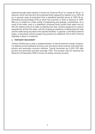 5
replaced through water injection is known as "reservoir fill up" or, simply as "fill up." A
reservoir which has had all of the produced fluids replaced by injection is at 100% fill
up. In general, peak oil production from a waterflood typically occurs at 100% fill up.
Estimating the percentage of fill up which has occurred, or when a reservoir is 100%
filled up, is subject to a wide variety of engineering and geologic uncertainties. As a
result of the water used in a waterflood, produced fluids contain both water and oil,
with the relative amount of water increasing over time. Surface equipment is used to
separate the oil from the water, with the oil going to pipelines or holding tanks for sale
and the water being recycled to the injection facilities. In general, in the Mid-Continent
region, a secondary recovery project may produce an additional 10% to 20% of the oil
originally in place in a reservoir.
3. TERTIARY RECOVERY
Tertiary Oil Recovery is also a supplementation of natural reservoir energy; however,
it is defined as that additional recovery over and above what could be recovered from
primary and secondary recovery methods. Typical recoveries are 5-20% OIP after
primary and secondary recovery (average 13%). The process used for reducing the
Reservoir Oil Saturation ROS is known as tertiary recovery process.
 