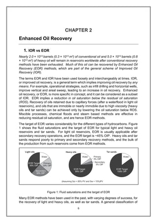6
CHAPTER 2
Enhanced Oil Recovery
1. IOR vs EOR
Nearly 2.0 × 1012 barrels (0.3 × 1012 m3) of conventional oil and 5.0 × 1012 barrels (0.8
× 1012 m3) of heavy oil will remain in reservoirs worldwide after conventional recovery
methods have been exhausted. Much of this oil can be recovered by Enhanced Oil
Recovery (EOR) methods, which are part of the general scheme of Improved Oil
Recovery (IOR).
The terms EOR and IOR have been used loosely and interchangeably at times. IOR,
or improved oil recovery, is a general term which implies improving oil recovery by any
means. For example, operational strategies, such as infill drilling and horizontal wells,
improve vertical and areal sweep, leading to an increase in oil recovery. Enhanced
oil recovery, or EOR, is more specific in concept, and it can be considered as a subset
of IOR. EOR implies a reduction in oil saturation below the residual oil saturation
(ROS). Recovery of oils retained due to capillary forces (after a waterflood in light oil
reservoirs), and oils that are immobile or nearly immobile due to high viscosity (heavy
oils and tar sands) can be achieved only by lowering the oil saturation below ROS.
Miscible processes, chemical floods and steam based methods are effective in
reducing residual oil saturation, and are hence EOR methods.
The target of EOR varies considerably for the different types of hydrocarbons. Figure
1 shows the fluid saturations and the target of EOR for typical light and heavy oil
reservoirs and tar sands. For light oil reservoirs, EOR is usually applicable after
secondary recovery operations, and the EOR target is ~45% OIP. Heavy oils and tar
sands respond poorly to primary and secondary recovery methods, and the bulk of
the production from such reservoirs come from EOR methods.
Figure 1: Fluid saturations and the target of EOR
Many EOR methods have been used in the past, with varying degrees of success, for
the recovery of light and heavy oils, as well as tar sands. A general classification of
Assuming Soi = 85% PV and Sw = 15% PV( )
Tar sandsHeavy oilsLight oils
Water
EOR Target
% OIP100
Water
EOR Target
% OIP45
Secondary
30% OIP
Primary
% OIP25
Water
EOR Target
90% OIP
Secondary
5% OIP
Primary
5% OIP
 