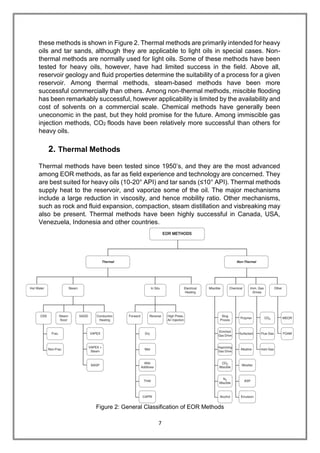 7
these methods is shown in Figure 2. Thermal methods are primarily intended for heavy
oils and tar sands, although they are applicable to light oils in special cases. Non-
thermal methods are normally used for light oils. Some of these methods have been
tested for heavy oils, however, have had limited success in the field. Above all,
reservoir geology and fluid properties determine the suitability of a process for a given
reservoir. Among thermal methods, steam-based methods have been more
successful commercially than others. Among non-thermal methods, miscible flooding
has been remarkably successful, however applicability is limited by the availability and
cost of solvents on a commercial scale. Chemical methods have generally been
uneconomic in the past, but they hold promise for the future. Among immiscible gas
injection methods, CO2 floods have been relatively more successful than others for
heavy oils.
2. Thermal Methods
Thermal methods have been tested since 1950’s, and they are the most advanced
among EOR methods, as far as field experience and technology are concerned. They
are best suited for heavy oils (10-20° API) and tar sands (≤10° API). Thermal methods
supply heat to the reservoir, and vaporize some of the oil. The major mechanisms
include a large reduction in viscosity, and hence mobility ratio. Other mechanisms,
such as rock and fluid expansion, compaction, steam distillation and visbreaking may
also be present. Thermal methods have been highly successful in Canada, USA,
Venezuela, Indonesia and other countries.
Figure 2: General Classification of EOR Methods
 