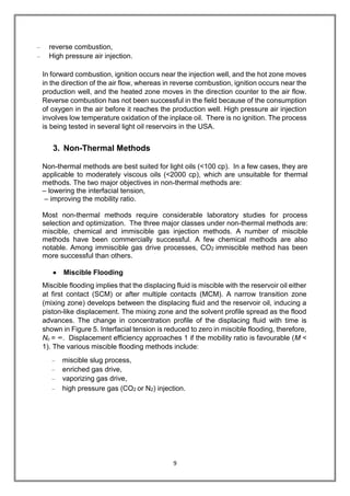 9
– reverse combustion,
– High pressure air injection.
In forward combustion, ignition occurs near the injection well, and the hot zone moves
in the direction of the air flow, whereas in reverse combustion, ignition occurs near the
production well, and the heated zone moves in the direction counter to the air flow.
Reverse combustion has not been successful in the field because of the consumption
of oxygen in the air before it reaches the production well. High pressure air injection
involves low temperature oxidation of the inplace oil. There is no ignition. The process
is being tested in several light oil reservoirs in the USA.
3. Non-Thermal Methods
Non-thermal methods are best suited for light oils (<100 cp). In a few cases, they are
applicable to moderately viscous oils (<2000 cp), which are unsuitable for thermal
methods. The two major objectives in non-thermal methods are:
– lowering the interfacial tension,
– improving the mobility ratio.
Most non-thermal methods require considerable laboratory studies for process
selection and optimization. The three major classes under non-thermal methods are:
miscible, chemical and immiscible gas injection methods. A number of miscible
methods have been commercially successful. A few chemical methods are also
notable. Among immiscible gas drive processes, CO2 immiscible method has been
more successful than others.
 Miscible Flooding
Miscible flooding implies that the displacing fluid is miscible with the reservoir oil either
at first contact (SCM) or after multiple contacts (MCM). A narrow transition zone
(mixing zone) develops between the displacing fluid and the reservoir oil, inducing a
piston-like displacement. The mixing zone and the solvent profile spread as the flood
advances. The change in concentration profile of the displacing fluid with time is
shown in Figure 5. Interfacial tension is reduced to zero in miscible flooding, therefore,
Nc = ∞. Displacement efficiency approaches 1 if the mobility ratio is favourable (M <
1). The various miscible flooding methods include:
– miscible slug process,
– enriched gas drive,
– vaporizing gas drive,
– high pressure gas (CO2 or N2) injection.
 