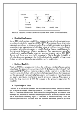 10
Figure 4: Transition zone and concentration profile of the solvent in miscible flooding.
 Miscible Slug Process
It is an SCM (single contact miscible) type process, where a solvent, such as propane
or pentane, is injected in a slug form (4-5% HCPV). The miscible slug is driven using
a gas such as methane or nitrogen, or water. This method is applicable to sandstone,
carbonate or reef-type reservoirs, but is best suited for reef-type reservoirs. Gravity
segregation is the inherent problem in miscible flooding. Viscous instabilities can be
dominant, and displacement efficiency can be poor. Reef-type reservoirs can afford
vertical gravity stabilized floods, which can give recoveries as high as 90% OOIP.
Several such floods have been highly successful in Alberta, Canada. Availability of
solvent and reservoir geology are the deciding factors in the feasibility of the process.
Hydrate formation and asphaltene precipitation can be problematic.
 Enriched Gas Drive
This is an MCM type process, and involves the continuous injection of a gas such as
natural gas, flue gas or nitrogen, enriched with C2-C4 fractions. At moderately high
pressures (8-12 MPa), these fractions condense into the reservoir oil and develop a
transition zone. Miscibility is achieved after multiple contacts between the injected gas
and the reservoir oil. Increase in oil phase volume and reduction in viscosity contrast
can also be contributing mechanisms towards enhanced recovery. The process is
limited to deep reservoirs (>6000 ft) because of the pressure requirement for
miscibility.
 Vaporizing Gas Drive
This also is an MCM type process, and involves the continuous injection of natural
gas, flue gas or nitrogen under high pressure (10-15 MPa). Under these conditions,
the C2-C6 fractions are vaporized from the oil into the injected gas. A transition zone
develops and miscibility is achieved after multiple contacts. A limiting condition is that
the oil must have sufficiently high C2-C6 fractions to develop miscibility. Also, the
injection pressure must be lower than the reservoir saturation pressure to allow
 