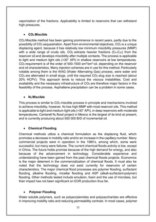 11
vaporization of the fractions. Applicability is limited to reservoirs that can withstand
high pressures.
 CO2 Miscible
CO2 Miscible method has been gaining prominence in recent years, partly due to the
possibility of CO2 sequestration. Apart from environmental objectives, CO2 is a unique
displacing agent, because it has relatively low minimum miscibility pressures (MMP)
with a wide range of crude oils. CO2 extracts heavier fractions (C5-C30) from the
reservoir oil and develops miscibility after multiple contacts. The process is applicable
to light and medium light oils (>30° API) in shallow reservoirs at low temperatures.
CO2 requirement is of the order of 500-1500 sm3/sm3 oil, depending on the reservoir
and oil characteristics. Many injection schemes are in use for this method. Particularly
notable among them is the WAG (Water Alternating Gas) process, were water and
CO2 are alternated in small slugs, until the required CO2 slug size is reached (about
20% HCPV). This approach tends to reduce the viscous instabilities. Cost and
availability and the necessary infrastructure of CO2 are therefore major factors in the
feasibility of the process. Asphaltene precipitation can be a problem in some cases.
 N2 Miscible
This process is similar to CO2 miscible process in principle and mechanisms involved
to achieve miscibility, however, N2 has high MMP with most reservoir oils. This method
is applicable to light and medium light oils (>30° API), in deep reservoirs with moderate
temperatures. Cantarell N2 flood project in Mexico is the largest of its kind at present,
and is currently producing about 500 000 B/D of incremental oil.
 Chemical Flooding
Chemical methods utilize a chemical formulation as the displacing fluid, which
promotes a decrease in mobility ratio and/or an increase in the capillary number. Many
commercial projects were in operation in the 1980’s, among which, some were
successful, but many were failures. The current chemical floods activity is low, except
in China. The future holds promise because of the high demand for energy, and also
because of the advancement in technology. Considerable experience and
understanding have been gained from the past chemical floods projects. Economics
is the major deterrent in the commercialization of chemical floods. It must also be
noted that the technology does not exist currently for reservoirs of certain
characteristics. The major chemical flood processes are polymer flooding, surfactant
flooding, alkaline flooding, micellar flooding and ASP (alkali-surfactant-polymer)
flooding. Other methods tested include emulsion, foam and the use of microbes, but
their impact has not been significant on EOR production thus far.
 Polymer Flooding
Water soluble polymers, such as polyacrylamides and polysaccharides are effective
in improving mobility ratio and reducing permeability contrast. In most cases, polymer
 