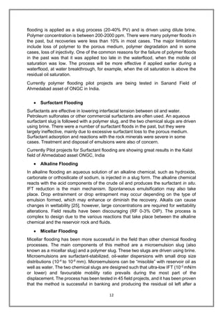 12
flooding is applied as a slug process (20-40% PV) and is driven using dilute brine.
Polymer concentration is between 200-2000 ppm. There were many polymer floods in
the past, but recoveries were less than 10% in most cases. The major limitations
include loss of polymer to the porous medium, polymer degradation and in some
cases, loss of injectivity. One of the common reasons for the failure of polymer floods
in the past was that it was applied too late in the waterflood, when the mobile oil
saturation was low. The process will be more effective if applied earlier during a
waterflood, at water breakthrough, for example, when the oil saturation is above the
residual oil saturation.
Currently polymer flooding pilot projects are being tested in Sanand Field of
Ahmedabad asset of ONGC in India.
 Surfactant Flooding
Surfactants are effective in lowering interfacial tension between oil and water.
Petroleum sulfonates or other commercial surfactants are often used. An aqueous
surfactant slug is followed with a polymer slug, and the two chemical slugs are driven
using brine. There were a number of surfactant floods in the past, but they were
largely ineffective, mainly due to excessive surfactant loss to the porous medium.
Surfactant adsorption and reactions with the rock minerals were severe in some
cases. Treatment and disposal of emulsions were also of concern.
Currently Pilot projects for Surfactant flooding are showing great results in the Kalol
field of Ahmedabad asset ONGC, India
 Alkaline Flooding
In alkaline flooding an aqueous solution of an alkaline chemical, such as hydroxide,
carbonate or orthosilicate of sodium, is injected in a slug form. The alkaline chemical
reacts with the acid components of the crude oil and produces the surfactant in situ.
IFT reduction is the main mechanism. Spontaneous emulsification may also take
place. Drop entrainment or drop entrapment may occur depending on the type of
emulsion formed, which may enhance or diminish the recovery. Alkalis can cause
changes in wettability [25], however, large concentrations are required for wettability
alterations. Field results have been discouraging (RF 0-3% OIP). The process is
complex to design due to the various reactions that take place between the alkaline
chemical and the reservoir rock and fluids.
 Micellar Flooding
Micellar flooding has been more successful in the field than other chemical flooding
processes. The main components of this method are a microemulsion slug (also
known as a micellar slug) and a polymer slug. These two slugs are driven using brine.
Microemulsions are surfactant-stabilized, oil-water dispersions with small drop size
distributions (10-4 to 10-6 mm). Microemulsions can be “miscible” with reservoir oil as
well as water. The two chemical slugs are designed such that ultra-low IFT (10-2 mN/m
or lower) and favourable mobility ratio prevails during the most part of the
displacement. The process has been tested in 45 field projects, and it has been proven
that the method is successful in banking and producing the residual oil left after a
 