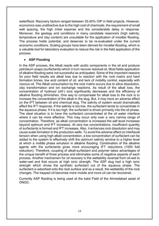 13
waterflood. Recovery factors ranged between 35-50% OIP in field projects. However,
economics was unattractive due to the high cost of chemicals, the requirement of small
well spacing, the high initial expense and the considerable delay in response.
Moreover, the geology and conditions in many candidate reservoirs (high salinity,
temperature and clay content) are unsuitable for the application of micellar flooding.
The process holds potential, and deserves to be re-evaluated under the current
economic conditions. Scaling groups have been derived for micellar flooding, which is
a valuable tool for laboratory evaluation to reduce the risk in the field application of the
process.
 ASP Flooding
In the ASP process, the Alkali reacts with acidic components in the oil and produce
petroleum soaps (surfactants) which in turn recover residual oil. Most fields application
of alkaline flooding were not successful as anticipated. Some of the important reasons
for poor field results are alkali loss due to reaction with the rock matrix and hard
formation brines, low acid content of oil, and lack of mobility control, especially with
viscous oil. The Alkali consumption by the rock matrix occurs due to silica dissolution,
clay transformation and ion exchange reactions. As result of the alkali loss, the
concentration of hydroxyl (oH-) ions significantly decreases and the efficiency of
alkaline flooding diminishes. One way to compensate for alkali loss to the rock is to
increase the concentration of the alkali in the slug. But, it may have an adverse effect
on the IFT between oil and chemical slug. The salinity of system would dramatically
affect the IFT response. If the salinity is too low, the surfactant tends to concentrate in
the aqueous phase. If it is too high, the surfactant is driven primarily into the oil phase.
The ideal situation is to have the surfactant concentrated at the oil water interface
where it can be more effective. This may occur only over a very narrow range of
concentration. Therefore, as alkali concentration is increased the salt level increases
beyond optimum and IFT increases. At very low concentrations, insufficient quantity
of surfactants is formed and IFT increases. Also, it enhances rock dissolution and may
cause scale formation in the production wells. To avoid the adverse effect on interfacial
tension when using high alkali concentration, a low concentration of surfactant can be
added to the system to effectively shift the optimum salinity window to a higher level
at which a middle phase emulsion in alkaline flooding. Combination of the alkaline
agents with the surfactants gives more encouraging IFT reductions (1000 fold
reduction). Therefore, coupling of alkali-surfactant and polymer takes advantages of
the unique benefit of three process and eliminates some of negative aspects of each
process. Another mechanism for oil recovery is the wettability reversal from oil-wet to
water-wet and that occurs at high ionic strength. The ASP slug had a high ionic
strength which drives the synthetic surfactant out of the aqueous phase. The
surfactant is adsorbed onto the rock surface and as a result, the wettability of the rock
changes. The trapped oil becomes more mobile and more oil can be recovered.
Currently ASP flooding is being used at the kalol Field of the Ahmedabad asset of
ONGC.
 