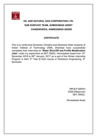 OIL AND NATURAL GAS CORPORATION LTD.
SUB SURFACE TEAM, AHMEDABAD ASSET
CHANDKHEDA, AHMEDABAD-382005
CERTIFICATE
This is to certify that Himanshu Chhabra and Akanksha Sidar students of
Indian Institute of Technology (ISM), Dhanbad have successfully
completed their internship on “Water Shut-Off and Profile Modification
Jobs” under my supervision at SST ONGC, Ahmedabad Asset from 12th
December 2016 to 06th
January, 2017 as a part of the Winter internship
Program in their 3rd
Year B.Tech course in Petroleum Engineering, 5th
Semester.
MR.B.P.SINGH
DGM (Reservoir)
SST ONGC,
Ahmedabad Asset
 