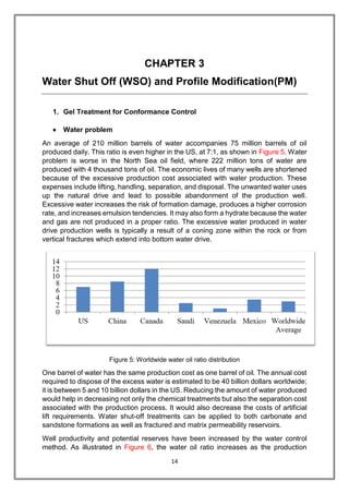 14
CHAPTER 3
Water Shut Off (WSO) and Profile Modification(PM)
1. Gel Treatment for Conformance Control
 Water problem
An average of 210 million barrels of water accompanies 75 million barrels of oil
produced daily. This ratio is even higher in the US, at 7:1, as shown in Figure 5. Water
problem is worse in the North Sea oil field, where 222 million tons of water are
produced with 4 thousand tons of oil. The economic lives of many wells are shortened
because of the excessive production cost associated with water production. These
expenses include lifting, handling, separation, and disposal. The unwanted water uses
up the natural drive and lead to possible abandonment of the production well.
Excessive water increases the risk of formation damage, produces a higher corrosion
rate, and increases emulsion tendencies. It may also form a hydrate because the water
and gas are not produced in a proper ratio. The excessive water produced in water
drive production wells is typically a result of a coning zone within the rock or from
vertical fractures which extend into bottom water drive.
Figure 5: Worldwide water oil ratio distribution
One barrel of water has the same production cost as one barrel of oil. The annual cost
required to dispose of the excess water is estimated to be 40 billion dollars worldwide;
it is between 5 and 10 billion dollars in the US. Reducing the amount of water produced
would help in decreasing not only the chemical treatments but also the separation cost
associated with the production process. It would also decrease the costs of artificial
lift requirements. Water shut-off treatments can be applied to both carbonate and
sandstone formations as well as fractured and matrix permeability reservoirs.
Well productivity and potential reserves have been increased by the water control
method. As illustrated in Figure 6, the water oil ratio increases as the production
 