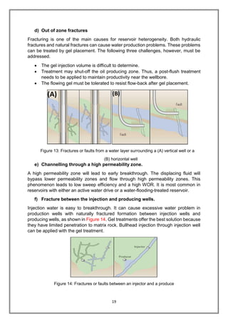 19
d) Out of zone fractures
Fracturing is one of the main causes for reservoir heterogeneity. Both hydraulic
fractures and natural fractures can cause water production problems. These problems
can be treated by gel placement. The following three challenges, however, must be
addressed.
 The gel injection volume is difficult to determine.
 Treatment may shut-off the oil producing zone. Thus, a post-flush treatment
needs to be applied to maintain productivity near the wellbore.
 The flowing gel must be tolerated to resist flow-back after gel placement.
Figure 13: Fractures or faults from a water layer surrounding a (A) vertical well or a
(B) horizontal well
e) Channelling through a high permeability zone.
A high permeability zone will lead to early breakthrough. The displacing fluid will
bypass lower permeability zones and flow through high permeability zones. This
phenomenon leads to low sweep efficiency and a high WOR. It is most common in
reservoirs with either an active water drive or a water-flooding-treated reservoir.
f) Fracture between the injection and producing wells.
Injection water is easy to breakthrough. It can cause excessive water problem in
production wells with naturally fractured formation between injection wells and
producing wells, as shown in Figure 14. Gel treatments offer the best solution because
they have limited penetration to matrix rock. Bullhead injection through injection well
can be applied with the gel treatment.
Figure 14: Fractures or faults between an injector and a produce
 