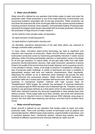 20
2. Water shut off (WSO)
Water shut-off is defined as any operation that hinders water to reach and enter the
production wells. Water production is one of the major technical, environmental, and
economical problems associated with oil and gas production. Water production not
only limits the productive life of the oil and gas wells but also causes several problems
including corrosion of tubular, fines migration, and hydrostatic loading. Produced water
represents the largest waste stream associated with oil and gas production. Moreover,
the production of large amount of water results in
(a) the need for more complex water–oil separation
(b) rapid corrosion of well equipment’s
(c) rapid decline in hydrocarbon recovery and
(d) ultimately, premature abandonment of the well while others use chemical to
manage unwanted water production.
In many cases, innovative water-control technology can lead to significant cost
reduction and improved oil production. Water shut-off without seriously damaging
hydrocarbon productive zones by maximizing permeability reduction in water–source
pathways, while minimizing permeability reduction in hydrocarbon zones is the target
for oil and gas operators. In mature fields, oil and gas wells suffer from high water
production during hydrocarbon recovery. High water production represents a serious
threat to the quality of the environment due to water disposal, and is a growing concern
in the petroleum industry. Today, a full range of solutions is available for virtually any
type of produced water challenge. A variety of techniques and tools is available to
appropriately analyze well bore and reservoir characteristics. Most importantly,
diagnosing the problem so as to determine which treatment will provide the best
overall technical and economical solution. Water Shut-Off (WSO) treatments in
production wells are a routine part of standard well service work. We now use cement
squeezes or mechanical isolation methods with high success rates for
"straightforward" WSO targets. By contrast, the perception of chemical treatments
such as polymer gels for WSO has been one of relatively high risk. Therefore, we have
tended to use gel-based methods as a final option (short of side-tracking the well) for
WSO when standard methods are obviously inapplicable or have already been tried
without success. These target wells have been complex, and some had mechanical
limitations due to long-term shut-in or failed previous WSO attempts using plugs or
cement. We have often been exploring new territory, and have had to consider many
issues.
 Water shut-off techniques
Water shut-off is defined as any operation that hinders water to reach and enter
production wells. There exist countless number of techniques such as polymer and
polymer/gel injection, different types of gel systems, organic/metallic cross linkers, and
a combined between them, mechanical solution, cement plug solution and other
hundreds of different mechanical and chemical methods for water shut-off.
 