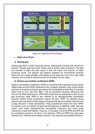 22
Figure 15: Water Shut Off Techniques
 Water shut off job
a) Sealing gels
Sealing gels block a water producing interval. Sealing gels compete with cements or
packers. Polymer gels have been widely used to reduce water production. The gels
are intended to block the pore space in both the matrix and fractures of water
producing zones. The polymer gel systems designed for conventional fractured
reservoirs are usually partially cross-linked during placement and have high initial
viscosity. This is done to reduce the leak off the gelant into the matrix.
b) Relative permeability modification (RPM)
Relative permeability modification (RPM) is a property that is exploited during certain
oilfield water-shutoff (WSO) treatments and a property whereby many water-soluble
polymers and aqueous polymer gels reduce the permeability to water flow to a greater
extent than to oil or gas flow. Refs. 1-20 are illustrative literature references that
discuss the RPM phenomenon. RPM WSO treatments are applicable to both oil and
gas production wells. RPM is also referred to as disproportionate permeability
reduction (DPR). Some practitioners reserve the term “DPR” for relatively strong
polymer gels that impart a large degree of disproportionate permeability reduction and
a large reduction in water permeability. These practitioners reserve the term “RPM”
for systems such as solutions of water-soluble polymers or relatively “weak” gels that
impart more subtle disproportionate permeability reductions and more subtle
reductions in water permeability. However, in this paper, the terms RPM and DPR will
be considered synonyms. At times in the literature, DPR and RPM have also been
referred to as “selective permeability reduction” and “selective permeability blocking.”
 