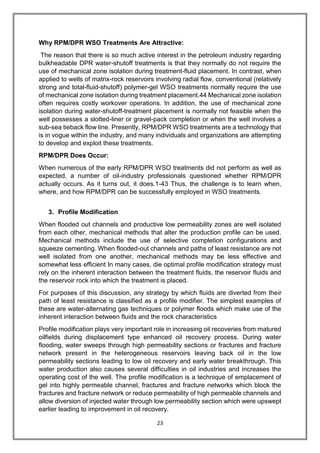 23
Why RPM/DPR WSO Treatments Are Attractive:
The reason that there is so much active interest in the petroleum industry regarding
bulkheadable DPR water-shutoff treatments is that they normally do not require the
use of mechanical zone isolation during treatment-fluid placement. In contrast, when
applied to wells of matrix-rock reservoirs involving radial flow, conventional (relatively
strong and total-fluid-shutoff) polymer-gel WSO treatments normally require the use
of mechanical zone isolation during treatment placement.44 Mechanical zone isolation
often requires costly workover operations. In addition, the use of mechanical zone
isolation during water-shutoff-treatment placement is normally not feasible when the
well possesses a slotted-liner or gravel-pack completion or when the well involves a
sub-sea tieback flow line. Presently, RPM/DPR WSO treatments are a technology that
is in vogue within the industry, and many individuals and organizations are attempting
to develop and exploit these treatments.
RPM/DPR Does Occur:
When numerous of the early RPM/DPR WSO treatments did not perform as well as
expected, a number of oil-industry professionals questioned whether RPM/DPR
actually occurs. As it turns out, it does.1-43 Thus, the challenge is to learn when,
where, and how RPM/DPR can be successfully employed in WSO treatments.
3. Profile Modification
When flooded out channels and productive low permeability zones are well isolated
from each other, mechanical methods that alter the production profile can be used.
Mechanical methods include the use of selective completion configurations and
squeeze cementing. When flooded-out channels and paths of least resistance are not
well isolated from one another, mechanical methods may be less effective and
somewhat less efficient In many cases, die optimal profile modification strategy must
rely on the inherent interaction between the treatment fluids, the reservoir fluids and
the reservoir rock into which the treatment is placed.
For purposes of this discussion, any strategy by which fluids are diverted from their
path of least resistance is classified as a profile modifier. The simplest examples of
these are water-alternating gas techniques or polymer floods which make use of the
inherent interaction between fluids and the rock characteristics
Profile modification plays very important role in increasing oil recoveries from matured
oilfields during displacement type enhanced oil recovery process. During water
flooding, water sweeps through high permeability sections or fractures and fracture
network present in the heterogeneous reservoirs leaving back oil in the low
permeability sections leading to low oil recovery and early water breakthrough. This
water production also causes several difficulties in oil industries and increases the
operating cost of the well. The profile modification is a technique of emplacement of
gel into highly permeable channel, fractures and fracture networks which block the
fractures and fracture network or reduce permeability of high permeable channels and
allow diversion of injected water through low permeability section which were upswept
earlier leading to improvement in oil recovery.
 