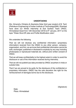 UNDERTAKING
We, Himanshu Chhabra & Akanksha Sidar third year student of B. Tech
(Petroleum Engineering) of Indian Institute of Technology(ISM), Dhanbad
have done our Winter Internship at Sub Surface Team ONGC,
Ahmedabad Asset from 12th December 2016 to 6th
January, 2017 on the
topic "Water Shut-Off Jobs and Profile Modification Jobs".
We undertake the following
That we will not disclose any confidential information (proprietary
information) received from the ONGC to any other person, company,
organization, and firm; as we know that confidential information cannot be
sold, exchanged, published or disclosed to anybody by any way including
photocopies or reproduced materials etc. without prior written consent of
ONGC.
That we will keep confidentiality to the highest extent in order to avoid the
disclosure or use of the information received during internship.
That we will not publish/use data provided by ONGC anywhere in India or
outside India
That if we are proved to be guilty for the disclosure of the confidential or
proprietary information, ONGC has the sole discretion the right for the
reimbursement of damages borne due to the disclosure.
(Signature)
Date:
Place: Ahmedabad
 