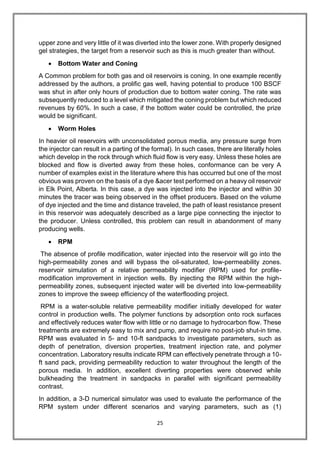 25
upper zone and very little of it was diverted into the lower zone. With properly designed
gel strategies, the target from a reservoir such as this is much greater than without.
 Bottom Water and Coning
A Common problem for both gas and oil reservoirs is coning. In one example recently
addressed by the authors, a prolific gas well, having potential to produce 100 BSCF
was shut in after only hours of production due to bottom water coning. The rate was
subsequently reduced to a level which mitigated the coning problem but which reduced
revenues by 60%. In such a case, if the bottom water could be controlled, the prize
would be significant.
 Worm Holes
In heavier oil reservoirs with unconsolidated porous media, any pressure surge from
the injector can result in a parting of the formal). In such cases, there are literally holes
which develop in the rock through which fluid flow is very easy. Unless these holes are
blocked and flow is diverted away from these holes, conformance can be very A
number of examples exist in the literature where this has occurred but one of the most
obvious was proven on the basis of a dye &acer test performed on a heavy oil reservoir
in Elk Point, Alberta. In this case, a dye was injected into the injector and within 30
minutes the tracer was being observed in the offset producers. Based on the volume
of dye injected and the time and distance traveled, the path of least resistance present
in this reservoir was adequately described as a large pipe connecting the injector to
the producer. Unless controlled, this problem can result in abandonment of many
producing wells.
 RPM
The absence of profile modification, water injected into the reservoir will go into the
high-permeability zones and will bypass the oil-saturated, low-permeability zones.
reservoir simulation of a relative permeability modifier (RPM) used for profile-
modification improvement in injection wells. By injecting the RPM within the high-
permeability zones, subsequent injected water will be diverted into low-permeability
zones to improve the sweep efficiency of the waterflooding project.
RPM is a water-soluble relative permeability modifier initially developed for water
control in production wells. The polymer functions by adsorption onto rock surfaces
and effectively reduces water flow with little or no damage to hydrocarbon flow. These
treatments are extremely easy to mix and pump, and require no post-job shut-in time.
RPM was evaluated in 5- and 10-ft sandpacks to investigate parameters, such as
depth of penetration, diversion properties, treatment injection rate, and polymer
concentration. Laboratory results indicate RPM can effectively penetrate through a 10-
ft sand pack, providing permeability reduction to water throughout the length of the
porous media. In addition, excellent diverting properties were observed while
bulkheading the treatment in sandpacks in parallel with significant permeability
contrast.
In addition, a 3-D numerical simulator was used to evaluate the performance of the
RPM system under different scenarios and varying parameters, such as (1)
 