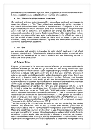 26
permeability contrast between injection zones, (2) presence/absence of shale barriers
between injection zones, and (3) treatment volumes, among others.
4. Gel Conformance Improvement Treatment
Gel treatment, acting as a plugging agent for near wellbore treatment, success rate to
water shut off is around 75%. When gel treatment has been injected into formation, it
can divert fluid flow from water channels to formation matrix. Fluid prefer to flow from
high permeability and low oil saturation zone, it will normally bypass low permeability
zones with high oil saturation. Gel treatment can change this behaviour, and to
enhance oil production and improve flood sweep efficiency. Gel treatment can reduce
production operation cost by lower water production rate. In the oil field, gel treatment
can be applied to conformance related problems such as water or gas shutoff
treatment, sweep improvement treatment, squeeze and recompletion treatments or
aged wells abandonment treatment.
5. Gel Type
An appropriate gel selection is important to water shutoff treatment; it will affect
treatment result directly. Gel with greater strengths can be applied in reservoir with
large fractures, weaker gel will be used in reservoir with less extensively fracture or
matrix with lower productivity.
a) Polymer Gels.
Polymer gel treatment is the most common and effective gel treatment application in
reservoir. Polymer gel can flow through fractures and also strong to withstand high
pressure difference near wellbore. It can be placed in high permeable with high water
saturation, to reduce water permeability and block the water channels. Crosslinked
polymer gel can be applied to production wells with excessive water or gas flow; it can
also apply to injection wells with poor injection profiles. Polymer goes through
crosslinking fist and then forms a solid gel with time and temperature. There have two
type of crosslinker to polymer: organic crosslinker and metal ions crosslinker, the most
common use for metal ions crosslinker is chrome-based crosslinker.
Metal ions crosslinkers are contain Al3+, Cr3+ and Cr6+. Crosslinker with Al3+ is hard
to control or delay the crosslinking time. Chromium (III)-Carboxylate/Acrylamide-
Polymer Gels is also known as CC/AP gels. CC/AP gel can be both used as water
shutoff treatment and sweep improvement treatment. CC/AP is acrylamide-polymer
crosslinked with chromium (III) carboxylate complex. CC/AP gel can be applied in a
broad pH range, and also has a wide range of gel strengths. CC/AP gel has wide range
of controllable gelation-onset delay time, but sensitive to high temperature reservoir.
The upper limit for CC/AP gel is around 300 oF.
The disadvantage for chrome-based crosslinkers are less remaining time during
injection and sometimes tend to set up earlier than desired, particularly at
temperatures above 175 oF. For high reservoir temperature or oxidative degradation,
Metal ions crosslinked polymers are less likely to use. Organic crosslinker polymer is
an environmental friendly system. It took less job to mix and pump to the field. Organic
crosslinker system reacts more predictable to change of reservoir temperature,
component concentration, brine type, salinity and pH values. Those characters make
organic crosslinking polymer gel easier to control and to understand during the treating
 