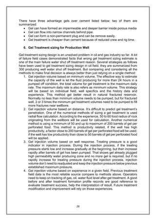 28
There have three advantage gels over cement listed below; two of them are
summarized:
 Gel can have formed an impermeable and deeper barrier inside porous media
 Gel can flow into narrow channels behind pipe.
 Gel can form a non-permanent plug and can be remove easily.
 Gel treatment is cheaper than cement because of reduced crew and rig time.
6. Gel Treatment sizing for Production Well
Gel treatment sizing design is an unsolved problem in oil and gas industry so far. A lot
of failure field cases demonstrated facts that wrong gel treatment sizing estimate is
one of the main failure water shut off treatment reason. Several strategies as follows
have been used to gel treatment sizing design in oil field, they are summarized from
300 producing well water shut off treatment. But comparing and considering all the
methods to make final decision is always better than just relying on a single method:
1. Gel injection volume based on minimum volume. The effective way to estimate
the capacity of the well is let the fluid producing for more than 24 hours in a
pumped off condition, the total volume for gel treatment is the maximum daily
rate. The maximum daily rate is also refers as minimum volume. This strategy
will be based on individual field, well specifics and the history data and
experience. This method gel better result in natural fractured reservoir.
Normally no less than minimum volume needs to be pumped, but for fractured
well, 2 or 3 times the minimum gel treatment volumes need to be pumped to fill
more fractures near wellbore.
2. Gel injection volume based on distance. It’s difficult to predict gel treatment’s
penetration. One of the numerical methods of sizing a gel treatment is used
radial flow calculation. According to the experience, 50 to 60 food radius of rock
originating from the wellbore will be used for calculation. Another numerical
method is using a minimum of 50 and up to maximum of 200 barrels of gel per
perforated food. This method is productivity related, if the well has high
productivity, a factor close to 200 barrels of gel per perforated food will be used;
if the well has low productivity than close to 50 barrels of gel per perforated food
will be applied.
3. Gel injection volume based on well response. Treating pressure is a good
indicator in injection process. During the injection process, if the treating
pressure starts low and increase gradually at the beginning, but then increase
rapidly after barrels of gel has been pumped. That shows gel already plugged
high permeability water producing zone and no more gel is required. but if no
rapidly increase for treating pressure during the injection process, injection
volume don’t need to readjusted and keep the injection pressure below previous
established maximum pressure.
4. Gel injection volume based on experience in a given field. Previous treatment
field data is the most reliable source compare to methods above. Operators
need to keep on tracking of gas, oil, water fluid level after gel treatment. A good
before and after treatment formation profile records are good reference to
evaluate treatment success, help the interpretation of result. Future treatment
modification and improvement will rely on those experiences.
 
