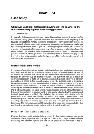 29
CHAPTER 4
Case Study
Objective: Control of preferential movement of the polymer in one
direction by using organic crosslinking polymer
1. Introduction
In case of a heterogeneous reservoir, having high and low permeable zones, profile
modification using gelled polymer treatment ensures diversion of displacing fluid
towards upswept area thereby enhancing oil recovery. The treatment can be done in
producer wells also for suppressing of water or gas coning and to increase production
by controlling excessive water or gas cut. The design of gel treatment, i.e., quantity of
material injected, depth of emplacement, gel performance, etc., is a function of specific
characteristics of a reservoir and the applicable gel system. Profile modification using
polymer-aluminium citrate gel has been successfully done in Jhalora field (pay IX+X)
both in injection and production wells of polymer pilot. The results have been analysed
and discussed in this paper.
Brief description of the process
In the case of aluminium citrate gelation technique (also known as chelated aluminium
technique) slug of polymer solution is injected in the formation followed by slug of
aluminium ion chelated with citrate ion with small water spacer in between. This is
followed by another slug of polymer solution. The aluminium ion, as a result of
controlled generation of metal ion in solution, attaches to adsorb first layer of polymer
and acts as a bridge to the second polymer layer. The process helps in creating a
lattice-like network of polymer molecules in the porous medium increasing long term
effectiveness of the treatment. The same sequence of injection can be repeated for
obtaining the desired resistance effect. It has been observed that if soluble aluminium
(Al+3) at low pH is used for cross linking, reaction is rapid and it is difficult to disperse
the aluminium uniformly in polymer. Al+3 is also readily adsorbed by the reservoir and
in-depth penetration is unlikely. By chelating the aluminium with citrate in-depth
penetration is improved. The strength of gelation and depth of penetration in the
reservoir depends upon the formation characteristics and also upon the concentration
and slug size of the chemicals being used and the same can be optimised in the
laboratory. The degree of permeability reduction, therefore, can be controlled by the
number of times each slug is injected and by the size of slug selected.
Profile modification in polymer pilot wells
Polymer flooding on pilot scale in Jhalora horizon IX+X envisaged polymer injection in
an inverted five spot pattern with one injector in the centre, four producers and one
monitoring well between injector and one of the producers as indicated in Fig. 1.
 
