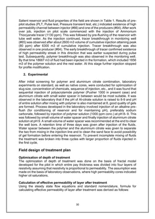 30
Salient reservoir and fluid properties of the field are shown in Table 1. Results of pre-
pilot studies (PLT, Pulse test, Pressure transient test, etc.) indicated existence of high
permeability channel between injector (#66) and one of the producers (#64). After work
over job, injection on pilot scale commenced with the injection of Ammonium
Thiocyanate tracer (1130 ppm). This was followed by pre-flushing of the reservoir with
tube well water. As the injection continued, tracer breakthrough in monitoring well
(#65) was observed after about 2600 rn3 volume of cumulative injection attaining peak
(80 ppm) after 6300 m3 of cumulative injection. Tracer breakthrough was also
observed in one producer (#64). The early breakthrough of tracer confirmed existence
of high permeability streak in this direction that was earlier suspected during pulse
test. Subsequently, polymer breakthrough was also observed in the monitoring well.
By that time 18667 m3 of fluid had been injected in the formation, which included 1856
m3 of the polymer solution and the rest water. At this stage further injection stopped
for profile modification.
2. Experimental
After initial screening for polymer and aluminium citrate combination, laboratory
experiments on standard, as well as native cores, were conducted for optimization of
slug size, concentration of chemicals, sequence of injection, etc., and it was found that
sequential injection of polyacrylamide polymer (Pusher 1000 in present case) and
aluminium citrate with small water spacer in between would be most suitable. It was
observed in the laboratory that if the pH of Al-citrate solution is raised to 8-9 and pH
of entire solution after mixing with polymer is also maintained at 8, good quality of gels
are formed. Process developed in the laboratory involved injection of an alkaline pre-
flush (for conditioning of reservoir and for maintaining pH), preferably sodium
carbonate, followed by injection of polymer solution (1000 ppm conc.) at pH 8- 9. This
was followed by small volume of water spacer and finally injection of aluminium citrate
solution at pH 9. A small volume of water spacer was recommended at the end to clear
the well bore. A retention time of three days was given after injection of the fluids.
Water spacer between the polymer and the aluminium citrate was given to separate
the two from mixing in the injection line and to clean the sand face to avoid possibility
of gel formation before entering the reservoir. To prevent incomplete mixing of fluids
the treatment was broken into three cycles with larger proportion of fluids injected in
the first cycle.
Field design of treatment plan
Optimisation of depth of treatment
The optimization of depth of treatment was done on the basis of fractal model
developed for the pilot in which entire pay thickness was divided into four layers of
resistivity assuming that resistivity is proportional to permeability. The assumption was
made on the basis of laboratory observations, where high permeability cores indicated
higher oil saturations.
Calculation of effective permeability of layer after treatment
Using the steady state flow equations and standard nomenclature, formula for
calculating effective permeability of layer after treatment was derived as follows:
 