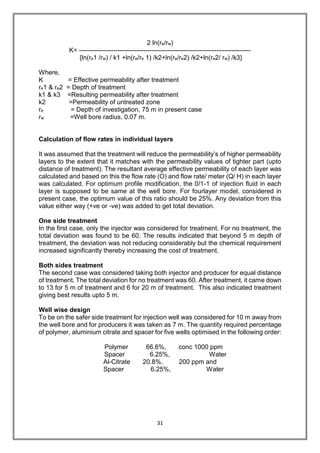 31
2 ln(re/rw)
K= --------------------------------------------------------------------------------
{ln(re1 /rw) / k1 +ln(re/re 1) /k2+ln(re/re2) /k2+ln(re2/ rw) /k3}
Where,
K = Effective permeability after treatment
re1 & re2 = Depth of treatment
k1 & k3 =Resulting permeability after treatment
k2 =Permeability of untreated zone
re = Depth of investigation, 75 m in present case
rw =Well bore radius, 0.07 m.
Calculation of flow rates in individual layers
It was assumed that the treatment will reduce the permeability’s of higher permeability
layers to the extent that it matches with the permeability values of tighter part (upto
distance of treatment). The resultant average effective permeability of each layer was
calculated and based on this the flow rate (O) and flow rate/ meter (Q/ H) in each layer
was calculated. For optimum profile modification, the 0/1-1 of injection fluid in each
layer is supposed to be same at the well bore. For fourlayer model, considered in
present case, the optimum value of this ratio should be 25%. Any deviation from this
value either way (+ve or -ve) was added to get total deviation.
One side treatment
In the first case, only the injector was considered for treatment. For no treatment, the
total deviation was found to be 60. The results indicated that beyond 5 m depth of
treatment, the deviation was not reducing considerably but the chemical requirement
increased significantly thereby increasing the cost of treatment.
Both sides treatment
The second case was considered taking both injector and producer for equal distance
of treatment. The total deviation for no treatment was 60. After treatment, it came down
to 13 for 5 m of treatment and 6 for 20 m of treatment. This also indicated treatment
giving best results upto 5 m.
Well wise design
To be on the safer side treatment for injection well was considered for 10 m away from
the well bore and for producers it was taken as 7 m. The quantity required percentage
of polymer, aluminium citrate and spacer for five wells optimised in the following order:
Polymer 66.6%, conc 1000 ppm
Spacer 6.25%, Water
Al-Citrate 20.8%, 200 ppm and
Spacer 6.25%, Water
 
