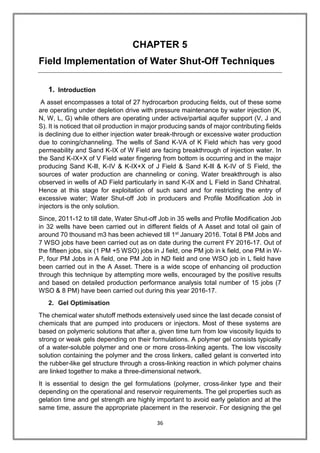 36
CHAPTER 5
Field Implementation of Water Shut-Off Techniques
1. Introduction
A asset encompasses a total of 27 hydrocarbon producing fields, out of these some
are operating under depletion drive with pressure maintenance by water injection (K,
N, W, L, G) while others are operating under active/partial aquifer support (V, J and
S). It is noticed that oil production in major producing sands of major contributing fields
is declining due to either injection water break-through or excessive water production
due to coning/channeling. The wells of Sand K-VA of K Field which has very good
permeability and Sand K-IX of W Field are facing breakthrough of injection water. In
the Sand K-IX+X of V Field water fingering from bottom is occurring and in the major
producing Sand K-lll, K-IV & K-IX+X of J Field & Sand K-lll & K-IV of S Field, the
sources of water production are channeling or coning. Water breakthrough is also
observed in wells of AD Field particularly in sand K-IX and L Field in Sand Chhatral.
Hence at this stage for exploitation of such sand and for restricting the entry of
excessive water; Water Shut-off Job in producers and Profile Modification Job in
injectors is the only solution.
Since, 2011-12 to till date, Water Shut-off Job in 35 wells and Profile Modification Job
in 32 wells have been carried out in different fields of A Asset and total oil gain of
around 70 thousand m3 has been achieved till 1st January 2016. Total 8 PM Jobs and
7 WSO jobs have been carried out as on date during the current FY 2016-17. Out of
the fifteen jobs, six (1 PM +5 WSO) jobs in J field, one PM job in k field, one PM in W-
P, four PM Jobs in A field, one PM Job in ND field and one WSO job in L field have
been carried out in the A Asset. There is a wide scope of enhancing oil production
through this technique by attempting more wells, encouraged by the positive results
and based on detailed production performance analysis total number of 15 jobs (7
WSO & 8 PM) have been carried out during this year 2016-17.
2. Gel Optimisation
The chemical water shutoff methods extensively used since the last decade consist of
chemicals that are pumped into producers or injectors. Most of these systems are
based on polymeric solutions that after a, given time turn from low viscosity liquids to
strong or weak gels depending on their formulations. A polymer gel consists typically
of a water-soluble polymer and one or more cross-linking agents. The low viscosity
solution containing the polymer and the cross linkers, called gelant is converted into
the rubber-like gel structure through a cross-linking reaction in which polymer chains
are linked together to make a three-dimensional network.
It is essential to design the gel formulations (polymer, cross-linker type and their
depending on the operational and reservoir requirements. The gel properties such as
gelation time and gel strength are highly important to avoid early gelation and at the
same time, assure the appropriate placement in the reservoir. For designing the gel
 