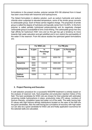 37
formulations in the present studies, polymer sample WS-106 obtained from A Asset
has been cross linked with hexamine and hydroquinone.
The Gelant formulation in alkaline solution, such as sodium hydroxide and sodium
chloride when subjected to elevated temperature, some of the amide group converts
to carboxylate group. Each of these carries negative charge. The proportion of amide
group is called the degree of hydrolysis and typically varies from 0 to 60%. In this form
polymer is called partially hydrolyzed polyacrylamide and its negatively charged
carboxylate group is susceptible to ionic cross-linking. The carboxylate group has very
high affinity for hydronium H30+ ions and so this gel has got a tendency to move
towards high water saturation and get solidified and in turn restrict the permeability of
the water in the reservoir. From the above studies the optimized gelant formulations
are;
Chemicals
For WSO Job For PM jobs
In ppm In
Percentage
(%)
In ppm In Percentage
(%)
WS-160 5000-
7000
0.5-0.7 6000-700 0.6-0.7
Hexamine 3000-
4000
0.3-0.4 3000-400 0.3-0.4
Hydroquinone 4000-
5000
0.4-0.5 4000-5000 0.4-0.5
Sodium
Chloride
10000 1.0 1000 1.0
3. Project Planning and Execution
A well selection procedure for a successful WSO/PM treatment is entirely based on
the analysis of reservoir rock, fluid properties and production injection history of the
field. The best candidates for WSO Job are chosen for their potential with estimated
remaining mobile hydrocarbons in place, productivity index (PI) values, numbers of
fracture intensity, completion types and water cut of the wells. The wells having high
PI values with high fracture density distributions located on the apex of the field are
the good candidates, Also the well having low cumulative oil recovery with high water
cut can also be a good candidate for WSO Job and finally application economics for
the selected wells are calculated.
 