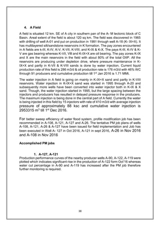 38
4. A Field
A field is situated 12 km. SE of A city in southern pan of the A- M tectonic block of C
Basin. Areal extent of the field is about 120 sq km. The field was discovered in 1965
with drilling of well A-01 and put on production in 1981 through well A-18 (K- IX+X). It
has multilayered silt/sandstone reservoirs in K formation. The pay zones encountered
in A fields are k-III, K-IV, K-V, K-VII, K-VIII, and K-IX & K-X. The pays K-III, K-IV & K-
V are gas bearing whereas K-VII, Vlll and K-IX+X are oil bearing. The pay zones K-IX
and X are the main reservoirs in the field with about 80% of the total OIIP. All the
reservoirs are producing under depletion drive, where pressure maintenance in K-
IX+X and partly in K-VII & K-VIII sands is done by water injection. Current liquid
production rate of this field is 286 m3/d & oil production rate is 176 m3/d with 46% WC
through 91 producers and cumulative production till 1st Jan 2016 is 1.71 MMt.
The water injection in A field is going on mainly in K-IX+X sand and partly in K-VIII
reservoirs. Water injection in K-IX+X sand was started in 1995 through A-20 and
subsequently more wells have been converted into water injector both in K-IX & X
sand. Though, the water injection started in 1995, but the large spacing between the
injectors and producers has resulted in delayed pressure response in the producers.
The maximum injection is being done in the central part of A field. Currently the water
is being injected in this field by 15 injectors with rate of 410 m3/d with average injection
pressure of approximately 88 ksc and cumulative water injection is
2953315 m3
till 1st
Dec 2016.
For better sweep efficiency of water flood system, profile modification job has been
recommended in A-108, A-121, A-127 and A-26. The tentative PM job plans of wells
A-108, A-121, A-26 & A-127 have been issued for field implementation and Job has
been executed in Well A- 127 in Oct 2016, A-121 in sept 2016, A-26 in Nov 2016
and A-108 in Nov 2016
Accomplished PM jobs
1. A-127, A-121
Production performance curves of the nearby producer wells A-90, A-122, A-119 were
plotted which indicates significant rise in the production of A-122 form Oct’16 whereas
water cut percentage in A-90 and A-119 has increased after the PM job therefore
further monitoring is required.
 