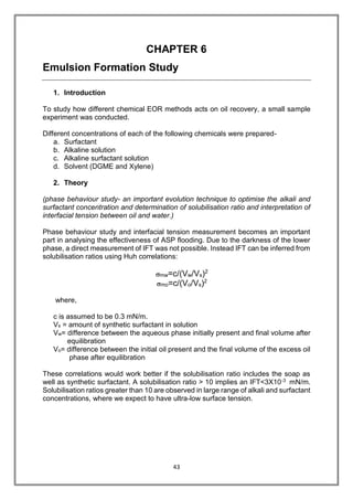43
CHAPTER 6
Emulsion Formation Study
1. Introduction
To study how different chemical EOR methods acts on oil recovery, a small sample
experiment was conducted.
Different concentrations of each of the following chemicals were prepared-
a. Surfactant
b. Alkaline solution
c. Alkaline surfactant solution
d. Solvent (DGME and Xylene)
2. Theory
(phase behaviour study- an important evolution technique to optimise the alkali and
surfactant concentration and determination of solubilisation ratio and interpretation of
interfacial tension between oil and water.)
Phase behaviour study and interfacial tension measurement becomes an important
part in analysing the effectiveness of ASP flooding. Due to the darkness of the lower
phase, a direct measurement of IFT was not possible. Instead IFT can be inferred from
solubilisation ratios using Huh correlations:
mw=c/(Vw/Vs)2
mo=c/(Vo/Vs)2
where,
c is assumed to be 0.3 mN/m.
Vs = amount of synthetic surfactant in solution
Vw= difference between the aqueous phase initially present and final volume after
equilibration
Vo= difference between the initial oil present and the final volume of the excess oil
phase after equilibration
These correlations would work better if the solubilisation ratio includes the soap as
well as synthetic surfactant. A solubilisation ratio > 10 implies an IFT<3X10-3 mN/m.
Solubilisation ratios greater than 10 are observed in large range of alkali and surfactant
concentrations, where we expect to have ultra-low surface tension.
 