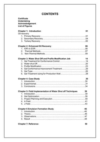 CONTENTS
Certificate
Undertaking
Acknowledgement
List of Figures
Chapter 1: Introduction 01
Oil recovery
1. Primary Recovery…………….…………………………………………….01
2. Secondary Recovery……………………………………………………….04
3. Tertiary Recovery…………………………………………………………..05
Chapter 2: Enhanced Oil Recovery 06
1. IOR vs EOR………………………………………………………………...06
2. Thermal Methods………………………………………………………….07
3. Non-Thermal Methods………………………………...………………….09
Chapter 3: Water Shut Off and Profile Modification Job 14
1. Gel Treatment for Conformance Control…………………………………14
2. Water shut Off………………………………………………………………20
3. Profile Modification…………………………………………………………23
4. Gel Conformance Improvement Treatment……………………………...26
5. Gel Type……………...……………………………………………….…….26
6. Gel Treatment sizing for Production Well………………………………..28
Chapter 4: Case Study 30
1. Introduction…………………………………………………………………30
2. Experimental………………………………………………………………..31
3. Conclusions………………………………………………………………...34
Chapter 5: Field Implementation of Water Shut off Techniques 39
1. Introduction…………………………………………………………………39
2. Gel Optimization…………………………………………………………...39
3. Project Planning and Execution…………………………………...….….40
4. A Field …………………………………..……………………………….…41
5. J Field………………………………..…………………………………......43
Chapter 6 Emulsion Formation Study 46
1. Introduction……………….…………………………………………..…...46
2. Theory………………….……………………………………………..…....46
3. Observations………..……………………………………….……….……47
4. Result ……………………….……………………………………………..48
Chapter 7: Reference 50
 