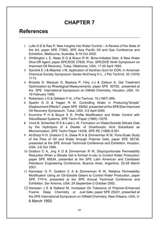 47
CHAPTER 7
References
1 Lullo G D & Rae P, New Insights into Water Control – A Review of the State of
the Art, paper SPE 77963, SPE Asia Pacific Oil and Gas Conference and
Exhibition, Melbourne, Australia, 8-10 Oct 2002.
2 Whittington L E, Naae D G & Braun R W, Brine-Initiated Gels: A New Water
Shut-Off Agent, paper SPE/DOE 27830, Proc. SPE/DOE Ninth Symposium on
Improved Oil Recovery, Tulsa, Oklahoma, USA, 17-20 April 1994.
3 Sandvik E J & Maerker J M, Application of Xanthan Gum for EOR, In American
Chemical Society Symposium Series NoChang H L, J Pet Technol, 30 (1978)
1113.
4 Broseta D, Marquer O, Baylocq P, Féry J-J & Zaitoun A, Gel Treatment
Optimization by Rheological Measurements, paper SPE 50750, presented at
the SPE International Symposium on Oilfield Chemistry, Houston, USA, 16-
19 February 1999.
5 Robertson J O & Oefelein F H, J Pet Technol, 19 (1967) 999.
6 Sparlin D D & Hagen R W, Controlling Water in Producing“Simple”
Displacement Effects?, paper SPE 59282, presented at the SPE/Doe Improved
Oil Recovery Symposium, Tulsa, USA, 3-5 April 2000.
7 Krumrine P H & Boyce S D, Profile Modification and Water Control with
Silica/Based Systems, SPE Techn Paper (1985) 13578.
8 Vinot B, Schechter R S & Lake L W, Formation on Water/Soluble Silicate Gels
by the Hydrolysis of a Diester of Dicarboxylic Acid Solubilized as
Microemulsion, SPE Techn Paper 14236, SPE RE (1989) 8:391.
9 Al-Sharji H H, Grattoni C A, Dawe R A & Zimmerman R W, Pore-Scale Study
of the Flow of Oil and Water through Polymer Gels, paper SPE 56738,
presented at the SPE Annual Technical Conference and Exhibition, Houston,
USA, 3-6 Oct 1999.
10 Grattoni C A, Jing X D & Zimmerman R W, Disproportionate Permeability
Reduction When a Silicate Gel is formed In-situ to Control Water Production;
paper SPE 69534, presented at the SPE Latin American and Caribbean
Petroleum Engineering Conference, Buenos Aires, Argentina, 25-28 March
2001.
11 Karmakar G P, Grattoni C A & Zimmerman R W, Relative Permeability
Modification Using an Oil-Soluble Gelant to Control Water Production, paper
SPE 77414, presented at the SPE Annual Technical Conference and
Exhibition, Sar Antonia, USA, 29 September-2 October 2002.
12 Hanssen J E & Dalland M, Increased Oil Tolerance of Polymer-Enhanced
Foams: Deep Chemistry or Just Gels, paper SPE 25221, presented at
the SPE International Symposium on Oilfield Chemistry, New Orleans, USA, 3-
6 March 1993.
 