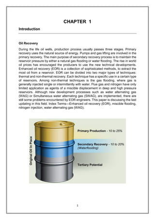 1
CHAPTER 1
Introduction
Oil Recovery
During the life oil wells, production process usually passes three stages. Primary
recovery uses the natural source of energy. Pumps and gas lifting are involved in the
primary recovery. The main purpose of secondary recovery process is to maintain the
reservoir pressure by either a natural gas flooding or water flooding. The rise in world
oil prices has encouraged the producers to use the new technical developments.
Enhanced oil recovery (EOR) is a collection of sophisticated methods, to extract the
most oil from a reservoir. EOR can be divided into two major types of techniques:
thermal and non-thermal recovery. Each technique has a specific use in a certain type
of reservoirs. Among non-thermal techniques is the gas flooding, where gas is
generally injected single or intermittently with water. Flue gas and nitrogen have only
limited application as agents of a miscible displacement in deep and high pressure
reservoirs. Although new development processes such as water alternating gas
(WAG) or Simultaneous water alternating gas (SWAG), are implemented, there are
still some problems encountered by EOR engineers. This paper is discussing the last
updating in this field. Index Terms—Enhanced oil recovery (EOR), miscible flooding,
nitrogen injection, water alternating gas (WAG).
 