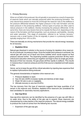 2
1. Primary Recovery
When an oil field is first produced, the oil typically is recovered as a result of expansion
of reservoir fluids which are naturally pressured within the producing formation. The
only natural force present to move the oil through the reservoir rock to the wellbore is
the pressure differential between the higher pressure in the rock formation and the
lower pressure in the producing wellbore. Various types of pumps are often used to
reduce pressure in the wellbore, thereby increasing the pressure differential. At the
same time, there are many factors that act to impede the flow of oil, depending on the
nature of the formation and fluid properties, such as pressure, permeability, viscosity
and water saturation. This stage of production, referred to as "primary recovery,"
recovers only a small fraction of the oil originally in place in a producing formation,
typically ranging from 10% to 25%.
There are basically six driving mechanisms that provide the natural energy necessary
for oil recovery:
 Depletion Drive
Natural gas dissolved in solution is the source of energy for depletion drive reservoir.
As oil is produced, its pressure drops. Once the bubble point pressure is achieved, the
natural gas will come out of liquid and forms bubbles which would expand as fluid
pressure reduces further. The expanding bubbles supports production till they reach
critical point saturation where they join together and begin to flow as single gas phase.
Because of their low viscosity, the gas phase will flow rapidly to wellbore. This results
in massive drop in reservoir pressure and this finite source is depleted and well ceases
to flow.
Hence, we try to keep the gas till the critical saturation by injecting less expensive fluid
to replace hydrocarbons being produced.
The general characteristics of depletion drive reservoir are-
1. Pressure depletion is rapid.
2. Gas Oil ratio (GOR) increases rapidly and declines at later stage.
3. Water Oil ratio is zero or negligible.
4. Ultimate recovery is very low (5-25%).
The low recovery from this type of reservoirs suggests that large quantities of oil
remain in the reservoir and, therefore, depletion-drive reservoirs are considered the
best candidates for secondary recovery applications.
 Gas Cap Drive
Gas-cap-drive reservoirs can be identified by the presence of a gas cap with little or
no water drive. Due to the ability of the gas cap to expand, these reservoirs are
characterized by a slow decline in the reservoir pressure. The natural energy available
to produce the crude oil comes from the following two sources:
 Expansion of the gas-cap gas.
 