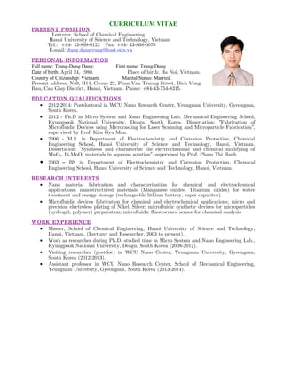 CURRICULUM VITAE
PRESENT POSITION
Lecturer, School of Chemical Engineering
Hanoi University of Science and Technology, Vietnam
Tel.: +84- 43-868-0122 Fax: +84- 43-868-0070
E-mail: dung.dangtrung@hust.edu.vn
PERSONAL INFORMATION
Full name: Trung-Dung Dang; First name: Trung-Dung
Date of birth: April 24, 1980. Place of birth: Ha Noi, Vietnam.
Country of Citizenship: Vietnam. Marital Status: Married.
Present address: No9, H14, Group 22, Phan Van Truong Street, Dich Vong
Hau, Cau Giay District, Hanoi, Vietnam. Phone: +84-43-754-8315.
EDUCATION QUALIFICATIONS
• 2012-2014: Postdoctoral in WCU Nano Research Center, Yeungnam University, Gyeongsan,
South Korea.
• 2012 - Ph.D in Micro System and Nano Engineering Lab, Mechanical Engineering School,
Kyungpook National University, Deagu, South Korea. Dissertation: Fabrication of“
Microfluidic Devices using Microcasting for Laser Scanning and Microparticle Fabrication ,”
supervised by Prof. Kim Gyu Man.
• 2006 - M.S. in Department of Electrochemistry and Corrosion Protection, Chemical
Engineering School, Hanoi University of Science and Technology, Hanoi, Vietnam.
Dissertation: Synthesis and characterize the electrochemical and chemical modifying of“
MnO2, LixMnOy materials in aqueous solution , supervised by Prof. Pham Thi Hanh.”
• 2003 BS in Department of Electrochemistry and Corrosion Protection– , Chemical
Engineering School, Hanoi University of Science and Technology, Hanoi, Vietnam.
RESEARCH INTERESTS
• Nano material fabrication and characterization for chemical and electrochemical
applications: nanostructured materials (Manganese oxides, Titanium oxides) for water
treatment and energy storage (rechargeable lithium battery, super capacitor).
• Microfluidic devices fabrication for chemical and electrochemical applications: micro and
precision electroless plating of Nikel, Silver; microfluidic synthetic devices for microparticles
(hydrogel, polymer) preparation; microfluidic fluorescence sensor for chemical analysis
WORK EXPERIENCE
• Master, School of Chemical Engineering, Hanoi University of Science and Technology,
Hanoi, Vietnam. (Lecturer and Researcher, 2003 to present).
• Work as researcher during Ph.D. studied time in Micro System and Nano Engineering Lab.,
Kyungpook National University, Deagu, South Korea (2008-2012).
• Visiting researcher (postdoc) in WCU Nano Center, Yeungnam University, Gyeongsan,
South Korea (2012-2013).
• Assistant professor in WCU Nano Research Center, School of Mechanical Engineering,
Yeungnam University, Gyeongsan, South Korea (2013-2014).
 
