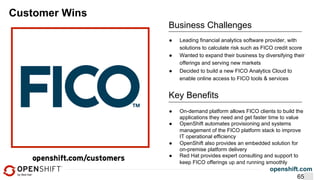 openshift.com
Customer Wins
Business Challenges
●  On-demand platform allows FICO clients to build the
applications they need and get faster time to value
●  OpenShift automates provisioning and systems
management of the FICO platform stack to improve
IT operational efficiency
●  OpenShift also provides an embedded solution for
on-premise platform delivery
●  Red Hat provides expert consulting and support to
keep FICO offerings up and running smoothly
Key Benefits
●  Leading financial analytics software provider, with
solutions to calculate risk such as FICO credit score
●  Wanted to expand their business by diversifying their
offerings and serving new markets
●  Decided to build a new FICO Analytics Cloud to
enable online access to FICO tools & services
65
 