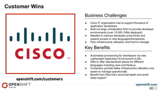 openshift.com
Customer Wins
Business Challenges
●  Automated provisioning for developers via new
Lightweight Application Environment (LAE)
●  Able to offer standardized stacks for different
languages including Java and Node.js
●  Containers provide better infrastructure utilization and
easier to manage operationally
●  Benefit from Red Hat’s technical depth and world
class support
Key Benefits
●  Cisco IT organization has to support thousand of
application developers
●  Built out large virtualization farm to provide developer
environments (over 15,000 JVMs deployed)
●  Needed to improve developer productivity and
expand access to new languages/frameworks
●  Poor infrastructure utilization and hard to manage
66
 