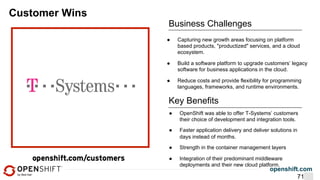 openshift.com
Customer Wins
Business Challenges
●  OpenShift was able to offer T-Systems’ customers
their choice of development and integration tools.
●  Faster application delivery and deliver solutions in
days instead of months.
●  Strength in the container management layers
●  Integration of their predominant middleware
deployments and their new cloud platform.
Key Benefits
●  Capturing new growth areas focusing on platform
based products, "productized" services, and a cloud
ecosystem.
●  Build a software platform to upgrade customers’ legacy
software for business applications in the cloud.
●  Reduce costs and provide flexibility for programming
languages, frameworks, and runtime environments.
71
 