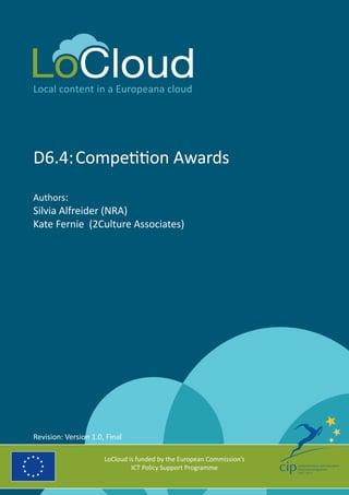 Local content in a Europeana cloud
D6.4:	Competition Awards
Authors:
Silvia Alfreider (NRA)
Kate Fernie (2Culture Associates)
LoCloud is funded by the European Commission’s
ICT Policy Support Programme
Revision: Version 1.0, Final
 