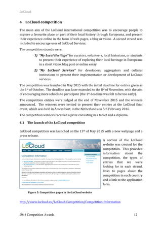 LoCloud	
D6.4 Competition Awards 12
4 LoCloud	competition	
	
The	 main	 aim	 of	 the	 LoCloud	 international	 competition	 was	 to	 encourage	 people	 to	
explore	a	favourite	place	or	part	of	their	local	history	through	Europeana,	and	present	
their	experience	online	in	the	form	of	web	pages,	a	blog	or	video.		A	second	strand	was	
included	to	encourage	uses	of	LoCloud	Services.	
The	competition	strands	were:	
1) "My	Local	Heritage"	for	curators,	volunteers,	local	historians,	or	students	
to	present	their	experience	of	exploring	their	local	heritage	in	Europeana	
in	a	short	video,	blog	post	or	online	essay.	
2) "My	 LoCloud	 Services"	 for	 developers,	 aggregators	 and	 cultural	
institutions	to	present	their	implementation	or	development	of	LoCloud	
services.	
The	competition	was	launched	in	May	2015	with	the	initial	deadline	for	entries	given	as	
the	1st	of	October.		The	deadline	was	later	extended	to	the	8st	of	November,	with	the	aim	
of	encouraging	more	schools	to	participate	(the	1st	deadline	was	felt	to	be	too	early).	
The	 competition	 entries	 were	 judged	 at	 the	 end	 of	 November	 2015	 and	 the	 winners	
announced.	 	 The	 winners	 were	 invited	 to	 present	 their	 entries	 at	 the	 LoCloud	 final	
event,	which	was	held	in	Amersfoort,	in	the	Netherlands	on	5th	February	2016.		
The	competition	winners	received	a	prize	consisting	in	a	tablet	and	a	diploma.		
4.1 The	launch	of	the	LoCloud	competition	
	
LoCloud	competition	was	launched	on	the	13th	of	May	2015	with	a	new	webpage	and	a	
press	release.	
A	 section	 of	 the	 LoCloud	
website	was	created	for	the	
competition.		This	provided	
information	 about	 the	
competition,	 the	 types	 of	
entries	 that	 we	 were	
looking	 for	 in	 each	 strand,	
links	 to	 pages	 about	 the	
competition	in	each	country	
and	a	link	to	the	application	
form.	
	
	
	
http://www.locloud.eu/LoCloud-Competition/Competition-Information	
Figure	5:	Competition	pages	in	the	LoCloud	website	
 