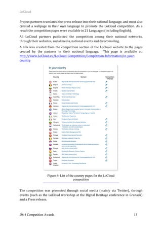 LoCloud	
D6.4 Competition Awards 13
Project	partners	translated	the	press	release	into	their	national	language,	and	most	also	
created	 a	 webpage	 in	 their	 own	 language	 to	 promote	 the	 LoCloud	 competition.	 As	 a	
result	the	competition	pages	were	available	in	21	Languages	(including	English).		
All	 LoCloud	 partners	 publicized	 the	 competition	 among	 their	 national	 networks,	
through	their	websites,	social	media,	national	events	and	direct	mailing.		
A	link	was	created	from	the	competition	section	of	the	LoCloud	website	to	the	pages	
created	 by	 the	 partners	 in	 their	 national	 language.	 	 This	 page	 is	 available	 at:		
http://www.LoCloud.eu/LoCloud-Competition/Competition-Information/In-your-
country	
	
	
The	 competition	 was	 promoted	 through	 social	 media	 (mainly	 via	 Twitter),	 through	
events	(such	as	the	LoCloud	workshop	at	the	Digital	Heritage	conference	in	Granada)	
and	a	Press	release.	
Figure 6: List of the country pages for the LoCloud
competition
 