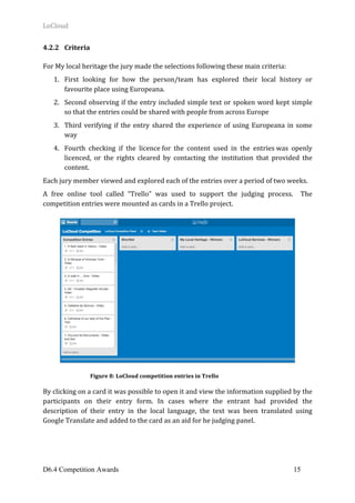 LoCloud	
D6.4 Competition Awards 15
4.2.2 Criteria	
	
For	My	local	heritage	the	jury	made	the	selections	following	these	main	criteria:			
1. First	 looking	 for	 how	 the	 person/team	 has	 explored	 their	 local	 history	 or	
favourite	place	using	Europeana.			
2. Second	observing	if	the	entry	included	simple	text	or	spoken	word	kept	simple	
so	that	the	entries	could	be	shared	with	people	from	across	Europe		
3. Third	verifying	if	the	entry	shared	the	experience	of	using	Europeana	in	some	
way	
4. Fourth	 checking	 if	 the	 licence	for	 the	 content	 used	 in	 the	 entries	was	 openly	
licenced,	 or	 the	 rights	 cleared	 by	 contacting	 the	 institution	 that	 provided	 the	
content.			
Each	jury	member	viewed	and	explored	each	of	the	entries	over	a	period	of	two	weeks.		
A	 free	 online	 tool	 called	 “Trello”	 was	 used	 to	 support	 the	 judging	 process.	 	 The	
competition	entries	were	mounted	as	cards	in	a	Trello	project.			
	
	
	
	
By	clicking	on	a	card	it	was	possible	to	open	it	and	view	the	information	supplied	by	the	
participants	 on	 their	 entry	 form.	 In	 cases	 where	 the	 entrant	 had	 provided	 the	
description	 of	 their	 entry	 in	 the	 local	 language,	 the	 text	 was	 been	 translated	 using	
Google	Translate	and	added	to	the	card	as	an	aid	for	he	judging	panel.			
	
	
Figure	8:	LoCloud	competition	entries	in	Trello
 