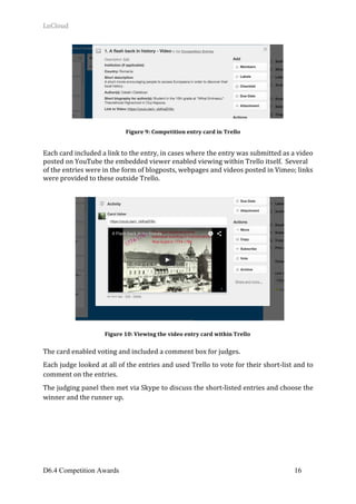 LoCloud	
D6.4 Competition Awards 16
	
Each	card	included	a	link	to	the	entry,	in	cases	where	the	entry	was	submitted	as	a	video	
posted	on	YouTube	the	embedded	viewer	enabled	viewing	within	Trello	itself.		Several	
of	the	entries	were	in	the	form	of	blogposts,	webpages	and	videos	posted	in	Vimeo;	links	
were	provided	to	these	outside	Trello.	
	
	
	
	
	
	
	
	
	
	
	
	
	
	
	
	
	
	
	
The	card	enabled	voting	and	included	a	comment	box	for	judges.			
Each	judge	looked	at	all	of	the	entries	and	used	Trello	to	vote	for	their	short-list	and	to	
comment	on	the	entries.			
The	judging	panel	then	met	via	Skype	to	discuss	the	short-listed	entries	and	choose	the	
winner	and	the	runner	up.	
	 	
Figure	9:	Competition	entry	card	in	Trello	
Figure	10:	Viewing	the	video	entry	card	within	Trello	
 
