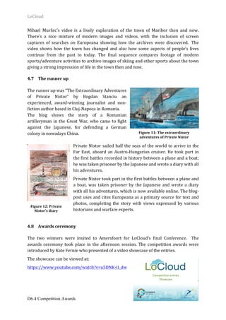 LoCloud	
D6.4 Competition Awards 22
Mihael	 Muršec’s	 video	 is	 a	 lively	 exploration	 of	 the	 town	 of	 Maribor	 then	 and	 now.	
There’s	 a	 nice	 mixture	 of	 modern	 images	 and	 videos,	 with	 the	 inclusion	 of	 screen	
captures	 of	 searches	 on	 Europeana	 showing	 how	 the	 archives	 were	 discovered.		 The	
video	shows	how	the	town	has	changed	and	also	how	some	aspects	of	people’s	lives	
continue	 from	 the	 past	 to	 today.	 The	 final	 sequence	 compares	 footage	 of	 modern	
sports/adventure	activities	to	archive	images	of	skiing	and	other	sports	about	the	town	
giving	a	strong	impression	of	life	in	the	town	then	and	now.	
4.7 The	runner	up		
	
The	runner	up	was	“The	Extraordinary	Adventures	
of	 Private	 Nistor”	 by	 Bogdan	 Stanciu	 an	
experienced,	 award-winning	 journalist	 and	 non-
fiction	author	based	in	Cluj-Napoca	in	Romania.		
The	 blog	 shows	 the	 story	 of	 a	 Romanian	
artilleryman	in	the	Great	War,	who	came	to	fight	
against	 the	 Japanese,	 for	 defending	 a	 German	
colony	in	nowadays	China.		
	
Private	Nistor	sailed	half	the	seas	of	the	world	to	arrive	in	the	
Far	East,	aboard	an	Austro-Hungarian	cruiser.	He	took	part	in	
the	first	battles	recorded	in	history	between	a	plane	and	a	boat;	
he	was	taken	prisoner	by	the	Japanese	and	wrote	a	diary	with	all	
his	adventures.		
Private	Nistor	took	part	in	the	first	battles	between	a	plane	and	
a	 boat,	 was	 taken	 prisoner	 by	 the	 Japanese	 and	 wrote	 a	 diary	
with	all	his	adventures,	which	is	now	available	online.	The	blog-
post	uses	and	cites	Europeana	as	a	primary	source	for	text	and	
photos,	 completing	 the	 story	 with	 views	 expressed	 by	 various	
historians	and	warfare	experts.	
	
4.8 Awards	ceremony	
	
The	 two	 winners	 were	 invited	 to	 Amersfoort	 for	 LoCloud’s	 final	 Conference.	 	 The	
awards	 ceremony	 took	 place	 in	 the	 afternoon	 session.	 The	 competition	 awards	 were	
introduced	by	Kate	Fernie	who	presented	of	a	video	showcase	of	the	entries.			
The	showcase	can	be	viewed	at:	
https://www.youtube.com/watch?v=u5DNK-II_dw	
	
Figure	11:	The	extraordinary	
adventures	of	Private	Nistor	
Figure	12:	Private	
Nistor’s	diary	
 