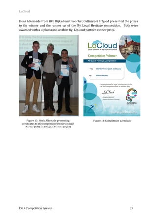 LoCloud	
D6.4 Competition Awards 23
Henk	Alkemade	from	RCE	Rijksdienst	voor	het	Cultureeel	Erfgoed	presented	the	prizes	
to	 the	 winner	 and	 the	 runner	 up	 of	 the	 My	 Local	 Heritage	 competition.	 	 Both	 were	
awarded	with	a	diploma	and	a	tablet	by,	LoCloud	partner	as	their	prize.	
	
Figure	13:	Henk	Alkemade	presenting	
certificates	to	the	competition	winners	Mihael	
Muršec	(left)	and	Bogdan	Stanciu	(right)	
Figure	14:	Competition	Certificate	
 