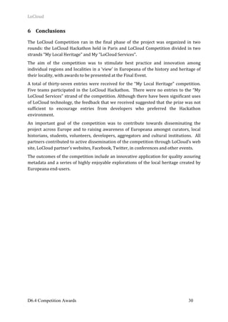 LoCloud	
D6.4 Competition Awards 30
6 Conclusions	
	
The	 LoCloud	 Competition	 ran	 in	 the	 final	 phase	 of	 the	 project	 was	 organized	 in	 two	
rounds:	the	LoCloud	Hackathon	held	in	Paris	and	LoCloud	Competition	divided	in	two	
strands	“My	Local	Heritage”	and	My	“LoCloud	Services”.	
The	 aim	 of	 the	 competition	 was	 to	 stimulate	 best	 practice	 and	 innovation	 among	
individual	regions	and	localities	in	a	‘view’	in	Europeana	of	the	history	and	heritage	of	
their	locality,	with	awards	to	be	presented	at	the	Final	Event.	
A	total	of	thirty-seven	entries	were	received	for	the	“My	Local	Heritage”	competition.		
Five	teams	participated	in	the	LoCloud	Hackathon.		There	were	no	entries	to	the	“My	
LoCloud	Services”	strand	of	the	competition.	Although	there	have	been	significant	uses	
of	LoCloud	technology,	the	feedback	that	we	received	suggested	that	the	prize	was	not	
sufficient	 to	 encourage	 entries	 from	 developers	 who	 preferred	 the	 Hackathon	
environment.			
An	 important	 goal	 of	 the	 competition	 was	 to	 contribute	 towards	 disseminating	 the	
project	across	Europe	and	to	raising	awareness	of	Europeana	amongst	curators,	local	
historians,	students,	volunteers,	developers,	aggregators	and	cultural	institutions.		All	
partners	contributed	to	active	dissemination	of	the	competition	through	LoCloud’s	web	
site,	LoCloud	partner’s	websites,	Facebook,	Twitter,	in	conferences	and	other	events.	
The	outcomes	of	the	competition	include	an	innovative	application	for	quality	assuring	
metadata	and	a	series	of	highly	enjoyable	explorations	of	the	local	heritage	created	by	
Europeana	end-users.			
	 	
 