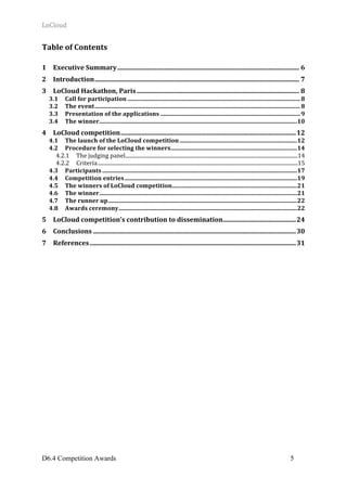 LoCloud	
D6.4 Competition Awards 5
Table	of	Contents	
1	 Executive	Summary	................................................................................................................	6	
2	 Introduction	..............................................................................................................................	7	
3	 LoCloud	Hackathon,	Paris	....................................................................................................	8	
3.1	 Call	for	participation	....................................................................................................................	8	
3.2	 The	event	..........................................................................................................................................	8	
3.3	 Presentation	of	the	applications	..............................................................................................	9	
3.4	 The	winner	.....................................................................................................................................	10	
4	 LoCloud	competition	............................................................................................................	12	
4.1	 The	launch	of	the	LoCloud	competition	...............................................................................	12	
4.2	 Procedure	for	selecting	the	winners	.....................................................................................	14	
4.2.1	 The	judging	panel	...................................................................................................................................	14	
4.2.2	 Criteria	........................................................................................................................................................	15	
4.3	 Participants	...................................................................................................................................	17	
4.4	 Competition	entries	....................................................................................................................	19	
4.5	 The	winners	of	LoCloud	competition	....................................................................................	21	
4.6	 The	winner	.....................................................................................................................................	21	
4.7	 The	runner	up	...............................................................................................................................	22	
4.8	 Awards	ceremony	........................................................................................................................	22	
5	 LoCloud	competition’s	contribution	to	dissemination	.............................................	24	
6	 Conclusions	.............................................................................................................................	30	
7	 References	...............................................................................................................................	31	
	 	
 