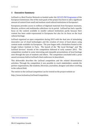 LoCloud	
D6.4 Competition Awards 6
1 Executive	Summary	
LoCloud	is	a	Best	Practice	Network	co-funded	under	the	CIP	ICT-PSP	Programme	of	the	
European	Commission.	One	of	the	main	goals	of	the	project	has	been	to	add	a	significant	
amount	of	content	from	small	and	medium	sized	cultural	institutions	to	Europeana1.		
Europeana	provides	access	to	millions	of	digitised	materials	from	European	museums,	
libraries,	archives	and	multimedia	collections	via	its	portal.		LoCloud	has	had	a	specific	
focus	 on	 the	 content	 available	 in	 smaller	 cultural	 institutions	 partly	 because	 their	
content	 has	 been	 under-represented	 in	 Europeana	 but	 also	 for	 its	 focus	 on	 the	 local	
cultural	heritage.	
LoCloud	organised	an	open	competition	during	2015	with	the	dual	aim	of	stimulating	
innovative	 use	 of	 cloud	 technologies	 and	 the	 creation	 of	 views	 of	 local	 places	 using	
content	made	available	via	Europeana.		The	year	began	with	a	Hackathon	hosted	at	the	
Google	 Culture	 Institute	 in	 Paris.	 	 The	 launch	 of	 the	 “My	 Local	 Heritage”	 and	 “My	
LoCloud	 Services”	 strands	 of	 the	 competition	 followed	 in	 early	 summer	 2015.	 	 The	
competition	resulted	in	some	interesting	and	enjoyable	presentations	of	local	heritage	
seen	through	the	eyes	of	students	and	others.		The	competition	concluded	with	a	prize	
award	ceremony	held	at	LoCloud’s	final	conference	in	Amersfoort.	
This	 deliverable	 describes	 the	 LoCloud	 competition	 and	 the	 related	 dissemination	
activities.	 Through	 the	 competition	 it	 was	 possible	 to	 reach	 stakeholders	 outside	 the	
partner	organizations,	like	students,	librarians,	journalists,	designer	and	others	working	
in	the	cultural	field.		
The	entries	to	the	LoCloud	competition	can	be	viewed	on	the	project	website	at:	
http://www.locloud.eu/LoCloud-Competition.	
1
http://www.europeana.eu
 